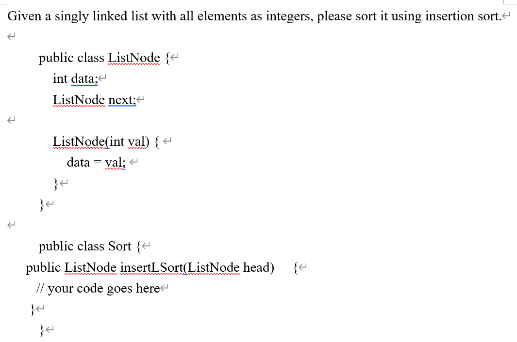 ### Sorting a Singly Linked List Using Insertion Sort

Given a singly linked list with all elements as integers, the following code demonstrates how to sort it using insertion sort.

**Class Definition for ListNode**

```java
public class ListNode {
    int data;
    ListNode next;
    
    ListNode(int val) {
        data = val;
    }
}
```

The `ListNode` class represents each element in the singly linked list. It contains two fields:
- `int data`: Stores the value of the node.
- `ListNode next`: Points to the next node in the list.

The constructor `ListNode(int val)` initializes the node with a given value.

**Class Definition for Sort**

```java
public class Sort {
    public ListNode insertLSort(ListNode head) {
        // your code goes here
    }
}
```

The `Sort` class contains a method `insertLSort` that takes the head of a singly linked list and sorts the list using the insertion sort algorithm. The implementation details of the insertion sort should be placed inside this method. 

### Explanation

Insertion sort iterates through the list and for each node, it finds the correct position within the sorted part of the list. It repositions the node by adjusting the pointers rather than by swapping data between nodes. This makes it well-suited for linked lists where node-swapping can be complicated and inefficient. 

To implement the insertion sort:
1. **Create a dummy node** that acts as the new head of the sorted part of the list.
2. **Iterate through the original list**, and for each node, find the correct position in the sorted part.
3. **Adjust the pointers** to insert the node in the sorted part.
   
This method ensures that each insertion operation takes linear time, leading to an overall time complexity of \(O(n^2)\) for the entire list where \(n\) is the number of nodes in the list.

### Implementation Steps

1. Initialize a dummy node to serve as the starting point of the sorted list.
2. Traverse the original list.
3. For each node, scan the nodes in the sorted list to find the appropriate spot.
4. Insert the node and adjust the pointers accordingly.

By following the steps above, the singly linked list will be sorted using insertion sort.