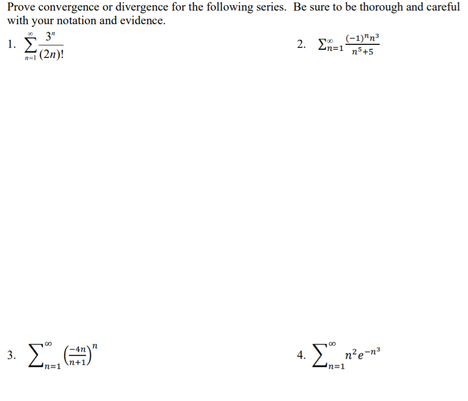 Prove convergence or divergence for the following series. Be sure to be thorough and careful
with your notation and evidence.
3"
1. Σ
(2n)!
2. o (-1)"n³
n5+5
Ln=1
n=1
00
n
3.
4.
n²e-n³
n+1,
n=1
n=1
