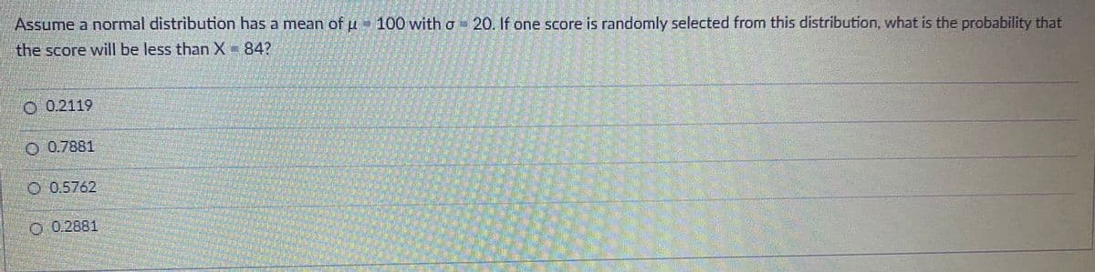 Assume a normal distribution has a mean of u- 100 with o-20, If one score is randomly selected from this distribution, what is the probability that
the score will be less than X 84?
O 0.2119
0-0.7881
0-0,5762,
O 0.2881
