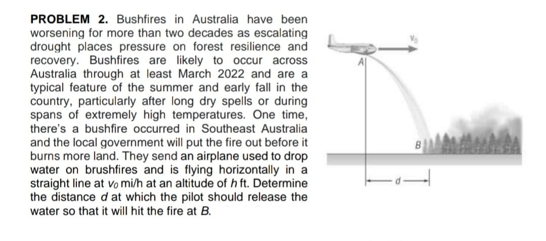 PROBLEM 2. Bushfires in Australia have been
worsening for more than two decades as escalating
drought places pressure on forest resilience and
recovery. Bushfires are likely to occur across
Australia through at least March 2022 and are a
typical feature of the summer and early fall in the
country, particularly after long dry spells or during
spans of extremely high temperatures. One time,
there's a bushfire occurred in Southeast Australia
Vo
and the local government will put the fire out before it
burns more land. They send an airplane used to drop
water on brushfires and is flying horizontally in a
straight line at vo mi/h at an altitude of h ft. Determine
the distance d at which the pilot should release the
water so that it will hit the fire at B.
