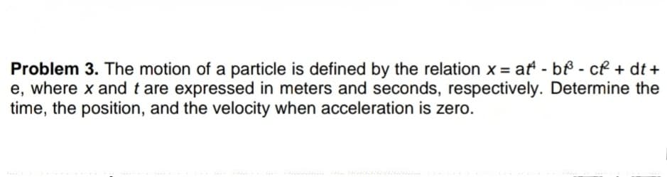 Problem 3. The motion of a particle is defined by the relation x = at - bf - cf + dt +
e, where x and t are expressed in meters and seconds, respectively. Determine the
time, the position, and the velocity when acceleration is zero.
