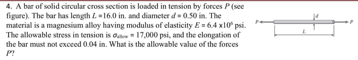 4. A bar of solid circular cross section is loaded in tension by forces P (see
figure). The bar has length L =16.0 in. and diameter d = 0.50 in. The
material is a magnesium alloy having modulus of elasticity E = 6.4 x10 psi.
The allowable stress in tension is oallow = 17,000 psi, and the elongation of
the bar must not exceed 0.04 in. What is the allowable value of the forces
P.
L.
P?
