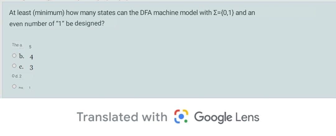 At least (minimum) how many states can the DFA machine model with E={0,1} and an
even number of "1" be designed?
The a
5
O b. 4
О с. 3
Od. 2
O And
Translated with C Google Lens
