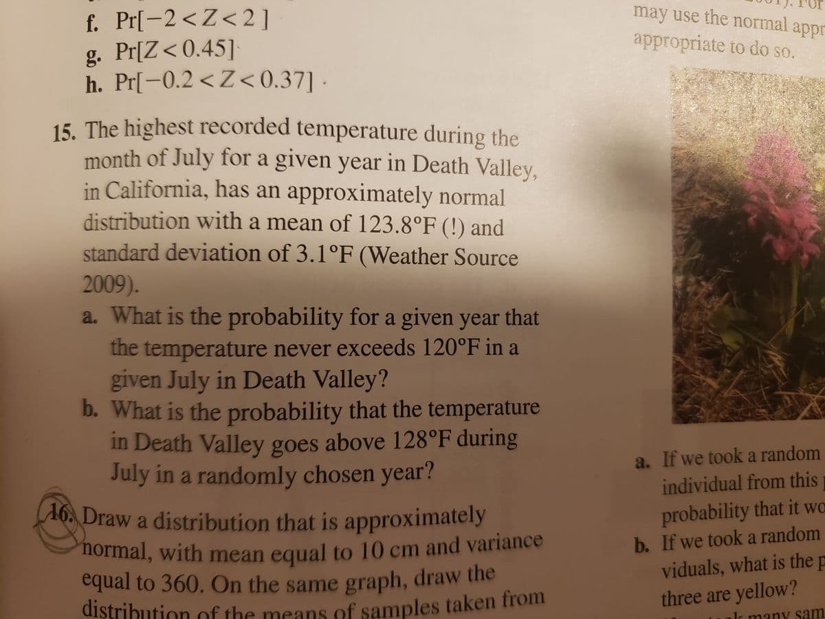 **Educational Content on Temperature Distributions**

---

### Understanding Temperature Distributions in Extreme Climates

**Problem Context:**
The highest recorded temperature during the month of July for a given year in Death Valley, California, follows approximately a normal distribution. This distribution has a mean of 123.8°F and a standard deviation of 3.1°F, according to Weather Source (2009).

**Analysis Questions:**

**a. Probability of Temperatures Below 120°F:**
- What is the probability for a given year that the temperature never exceeds 120°F in July in Death Valley?

**b. Probability of Temperatures Above 128°F:**
- What is the probability that the temperature in Death Valley exceeds 128°F during July in a randomly chosen year?

**Exercise: Sketching Distributions**

**16. Drawing a Normal Distribution:**
- Draw a distribution that is approximately normal, with a mean equal to 10 cm and variance equal to 360.
- On the same graph, draw the distribution of the means of samples taken from individuals.

---

**Diagrams and Graphs Explanation:**

The diagram would typically illustrate a bell curve representing a normal distribution. This graph will show the mean temperature as the peak of the curve at 123.8°F, with the spread determined by the standard deviation of 3.1°F.

For problem 16, the graph should depict:
- A normal distribution with a mean (central peak) labeled at 10 cm.
- The variance is shown in the spread of the curve (360).
- An overlay or separate line illustrating sample means, typically with a narrower spread if based on the Central Limit Theorem and assuming large samples.

These visual aids help understand how temperatures fluctuate in extreme conditions and concepts of probability related to normal distributions.