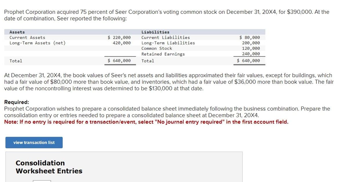 Prophet Corporation acquired 75 percent of Seer Corporation's voting common stock on December 31, 20X4, for $390,000. At the
date of combination, Seer reported the following:
Assets
Current Assets
Long-Term Assets (net)
Total
$ 220,000
420,000
view transaction list
$ 640,000
Consolidation
Worksheet Entries
Liabilities
Current Liabilities
Long-Term Liabilities.
Common Stock
Retained Earnings
Total
At December 31, 20X4, the book values of Seer's net assets and liabilities approximated their fair values, except for buildings, which
had a fair value of $80,000 more than book value, and inventories, which had a fair value of $36,000 more than book value. The fair
value of the noncontrolling interest was determined to be $130,000 at that date.
$80,000
200,000
120,000
240,000
$ 640,000
Required:
Prophet Corporation wishes to prepare a consolidated balance sheet immediately following the business combination. Prepare the
consolidation entry or entries needed to prepare a consolidated balance sheet at December 31, 20X4.
Note: If no entry is required for a transaction/event, select "No journal entry required" in the first account field.