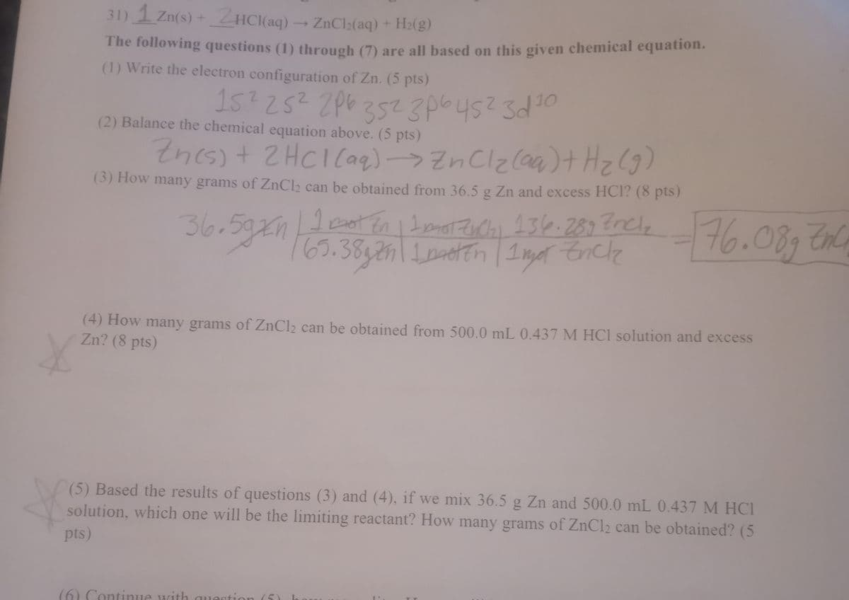 31) 1 Zn(s) + ZHCI(aq) → ZnCl;(aq) + H:(g)
The following questions (1) through (7) are all based on this given chemical equation.
(1) Write the electron configuration of Zn. (5 pts)
15?25? 2p6z52 3p64523d10
(2) Balance the chemical equation above. (5 pts)
Znes)+ 2HCICag)->ZnClz(aa)+ Hz(9)
(3) How many grams of ZnCl2 can be obtained from 36.5 g Zn and excess HCI? (8 pts)
36.5g21
76.08 En
I Dot En 1 Imo Zochi 136.289 tncle
(4) How many grams of ZnCl2 can be obtained from 500.0 mL 0.437 M HC1 solution and excess
Zn? (8 pts)
(5) Based the results of questions (3) and (4), if we mix 36.5 g Zn and 500.0 mL 0.437 M HCI
solution, which one will be the limiting reactant? How many grams of ZnCl2 can be obtained? (5
pts)
(6) Continue with quect
ion (5)
