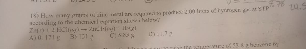 7.78
18) How many grams of zinc metal are required to produce 2.00 liters of hydrogen gas at STP
24.5
Zn(s) + 2 HCl(aq)
A) 0. 171 g
according to the chemical equation shown below?
→ ZnCl2(aq) + H2(g)
C) 5.83 g
B) 131 g
D) 11.7 g
any to raise the temperature of 53.8 g benzene by
