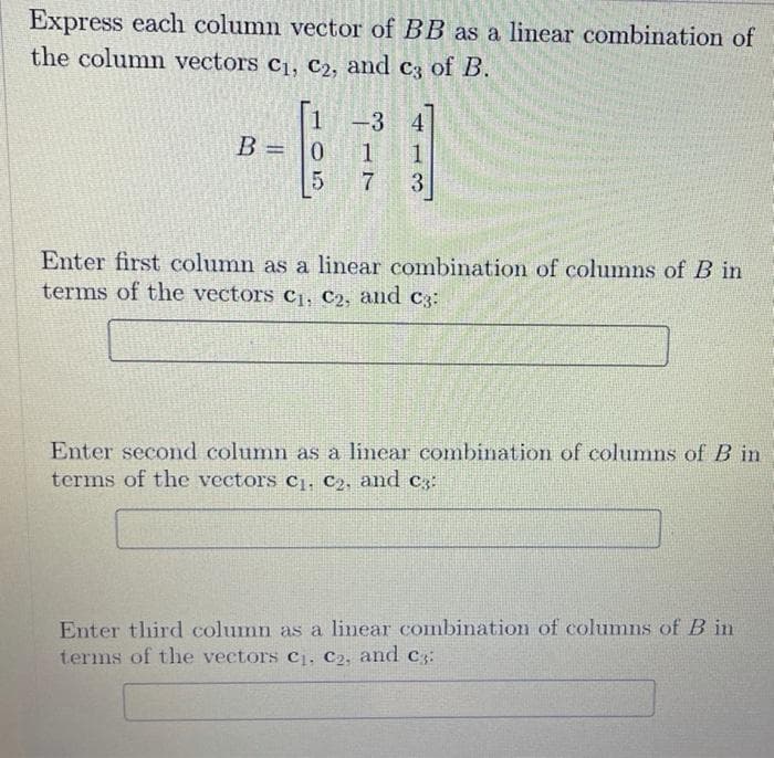 Express each column vector of BB as a linear combination of
the column vectors C₁, C₂, and c3 of B.
B =
105
-3 4
1
1
3
17
Enter first column as a linear combination of columns of B in
terms of the vectors C₁, C₂, and c3:
Enter second column as a linear combination of columns of B in
terms of the vectors C₁, C₂, and c:
Enter third column as a linear combination of columns of B in
terms of the vectors C₁, C₂, and c3: