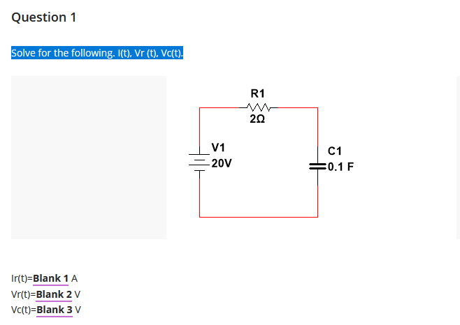 Question 1
Solve for the following. I(t), Vr (t), Vc(t).
Ir(t)=Blank 1 A
Vr(t)=Blank 2 V
Vc(t)=Blank 3 V
V1
- 20V
R1
20
C1
0.1 F