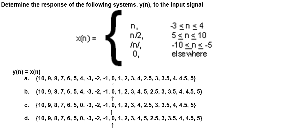 Determine the response of the following systems, y(n), to the input signal
y(n) = x(n)
x(n) =
n/2,
/n/,
0,
3 ≤n≤4
5≤n≤ 10
-10 ≤ ≤-5
elsewhere
{10, 9, 8, 7, 6, 5, 4, -3, -2, -1, 0, 1, 2, 3, 4, 2.5, 3, 3.5, 4, 4.5, 5}
↑
b.
{10, 9, 8, 7, 6, 5, 4, -3, -2, -1, 0, 1, 2, 3, 4, 5, 2.5, 3, 3.5, 4, 4.5, 5}
↑
c.
{10, 9, 8, 7, 6, 5, 0, -3, -2, -1, 0, 1, 2, 3, 4, 2.5, 3, 3.5, 4, 4.5, 5}
↑
d. {10, 9, 8, 7, 6, 5, 0, -3, -2, -1, 0, 1, 2, 3, 4, 5, 2.5, 3, 3.5, 4, 4.5, 5}