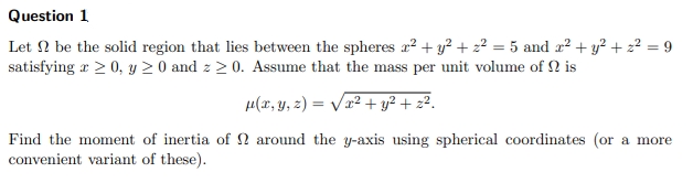 Question 1
Let 2 be the solid region that lies between the spheres x² + y² + 2² = 5 and x² + y² + z² = 9
satisfying a > 0, y ≥ 0 and z≥ 0. Assume that the mass per unit volume of is
μ(x, y, z)=√x² + y² + z².
Find the moment of inertia of around the y-axis using spherical coordinates (or a more
convenient variant of these).