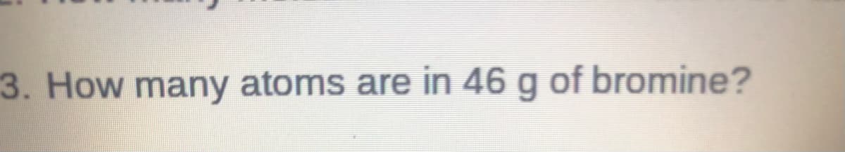 ### Question 3: How many atoms are in 46 g of bromine?

This question prompts students to calculate the number of atoms in a given mass of bromine (Br), specifically, 46 grams.

#### Steps to Solve:

1. **Determine Molar Mass of Bromine**:
   - The atomic mass of bromine (Br) is approximately 79.904 grams per mole.

2. **Convert Mass to Moles**:
   - Use the formula:
     \[
     \text{Moles of Bromine} = \frac{\text{Mass of Bromine}}{\text{Molar Mass of Bromine}}
     \]
   - Plug in the given values:
     \[
     \text{Moles of Bromine} = \frac{46 \text{ g}}{79.904 \text{ g/mol}}
     \]

3. **Calculate Number of Atoms**:
   - Use Avogadro's number \(6.022 \times 10^{23}\) atoms per mole to convert moles to number of atoms:
     \[
     \text{Number of Atoms} = \text{Moles of Bromine} \times 6.022 \times 10^{23} \text{ atoms/mole}
     \]

By following these steps, students will determine the number of atoms in 46 grams of bromine.