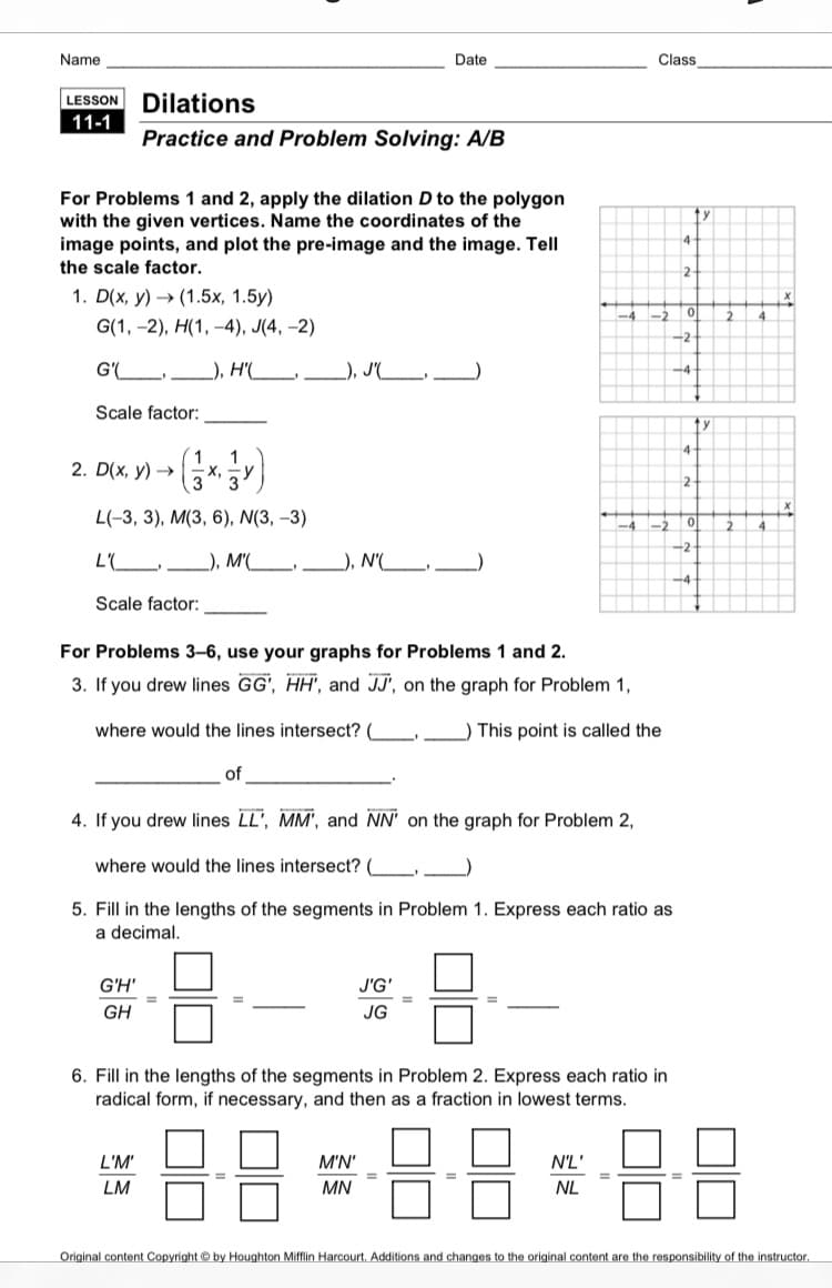 Name
Date
Class
LESSON Dilations
11-1
Practice and Problem Solving: A/B
For Problems 1 and 2, apply the dilation D to the polygon
with the given vertices. Name the coordinates of the
image points, and plot the pre-image and the image. Tell
the scale factor.
1. D(x, y) > (1.5х, 1.5у)
-4
-2
2
4
G(1, -2), H(1, -4), J(4, –2)
-2
G'(L.
), H'(__,
_), PL)
-4-
Scale factor:
1
2. D(x, y) →
2
L(-3, 3), M(3, 6), N(3, –3)
-2
4
-2
_), M'(_,
), N'(
-4
Scale factor:
For Problems 3–6, use your graphs for Problems 1 and 2.
3. If you drew lines GG', HH', and JJ', on the graph for Problem 1,
where would the lines intersect?
) This point is called the
of
4. If you drew lines LL', MM', and NN' on the graph for Problem 2,
where would the lines intersect? (
5. Fill in the lengths of the segments in Problem 1. Express each ratio as
a decimal.
G'H'
J'G'
%3D
GH
JG
6. Fill in the lengths of the segments in Problem 2. Express each ratio in
radical form, if necessary, and then as a fraction in lowest terms.
L'M'
M'N'
N'L'
LM
MN
NL
Original content Copyright © by Houghton Mifflin Harcourt. Additions and changes to the original content are the responsibility of the instructor.
