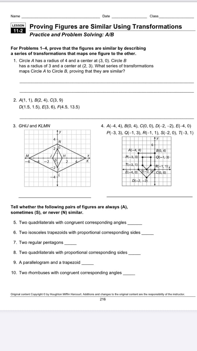 Name
Date
Class
LESSON Proving Figures are Similar Using Transformations
11-2
Practice and Problem Solving: A/B
For Problems 1–4, prove that the figures are similar by describing
a series of transformations that maps one figure to the other.
1. Circle A has a radius of 4 and a center at (3, 0). Circle B
has a radius of 3 and a center at (2, 3). What series of transformations
maps Circle A to Circle B, proving that they are similar?
2. A(1, 1), B(2, 4), C(3, 9)
D(1.5, 1.5), E(3, 6), F(4.5, 13.5)
3. GHIJ and KLMN
4. A(-4, 4), B(0, 4), C(0, 0), D(-2, -2), E(-4, 0)
P(-3, 3), Q(-1, 3), R(-1, 1), S(-2, 0), T(-3, 1)
A-4, 4)
| B(0, 4)
M
P-3, 3)
o-1, 3)
-2
T-3, 1)
R-1, 1) x
E-4, 0) S-2, oNIcio, o)
21
D-2, -2)
Tell whether the following pairs of figures are always (A),
sometimes (S), or never (N) similar.
5. Two quadrilaterals with congruent corresponding angles
6. Two isosceles trapezoids with proportional corresponding sides
7. Two regular pentagons
8. Two quadrilaterals with proportional corresponding sides
9. A parallelogram and a trapezoid
10. Two rhombuses with congruent corresponding angles
Original content Copyright © by Houghton Mifflin Harcourt. Additions and changes to the original content are the responsibility of the instructor.
216
