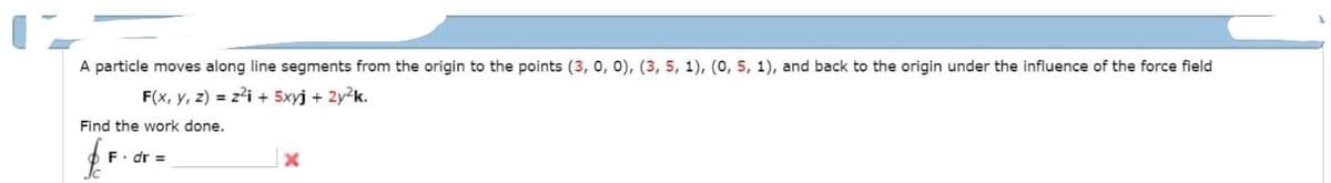 A particle moves along line segments from the origin to the points (3, 0, 0), (3, 5, 1), (0, 5, 1), and back to the origin under the influence of the force field
F(x, y, z) = z²i+ 5xyj + 2y²k.
Find the work done.
$
F. dr =
x