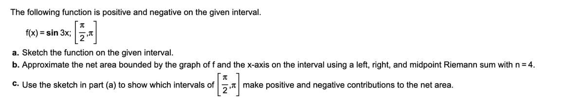 The following function is positive and negative on the given interval.
T
f(x) = sin 3x;
2,
a. Sketch the function on the given interval.
b. Approximate the net area bounded by the graph of f and the x-axis on the interval using a left, right, and midpoint Riemann sum with n = 4.
T
make positive and negative contributions to the net area.
c. Use the sketch in part (a) to show which intervals of