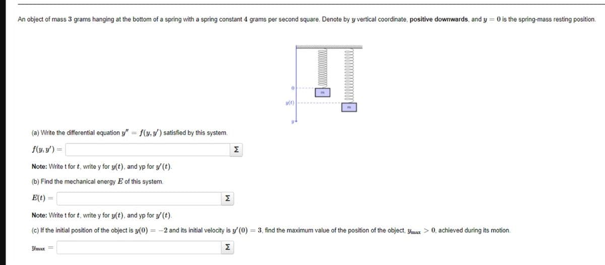 An object of mass 3 grams hanging at the bottom of a spring with a spring constant 4 grams per second square. Denote by y vertical coordinate, positive downwards, and y = 0 is the spring-mass resting position.
(a) Write the differential equation y"
=
f(y, y')
Note: Write t for t, write y for y(t), and yp for y' (t).
(b) Find the mechanical energy E of this system.
E(t) =
Note: Write t for t, write y for y(t), and yp for y' (t).
(c) If the initial position of the object is y(0) = -2 and its initial velocity is y' (0) = 3, find the maximum value of the position of the object, ymax > 0, achieved during its motion.
Σ
Umax =
f(y, y') satisfied by this system.
Σ
Į
m
y(t)
Σ