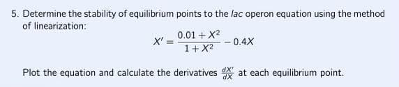 5. Determine the stability of equilibrium points to the lac operon equation using the method
of linearization:
0.01 + X²
1+X²
Plot the equation and calculate the derivatives at each equilibrium point.
X' =
-0.4X