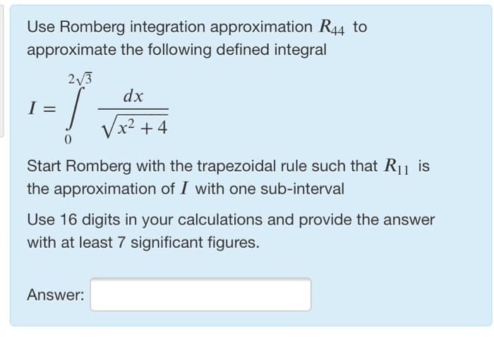 Use Romberg integration approximation R44 to
approximate the following defined integral
2√3
/
0
dx
√x² +4
Start Romberg with the trapezoidal rule such that R₁1 is
the approximation of I with one sub-interval
Use 16 digits in your calculations and provide the answer
with at least 7 significant figures.
Answer: