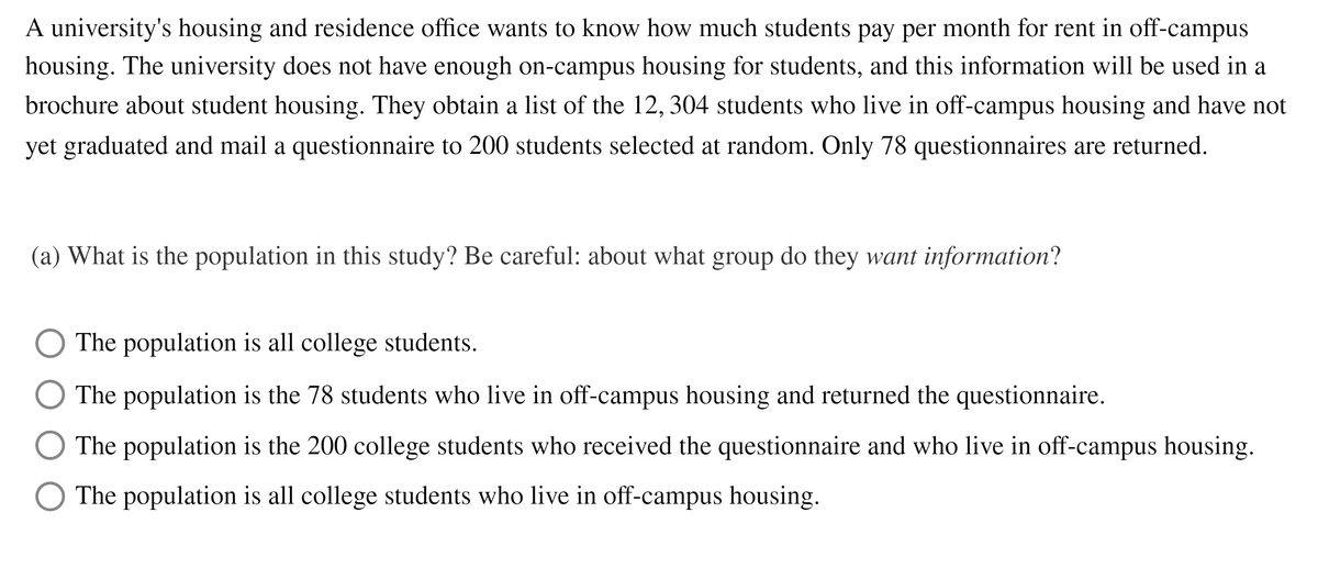 A university's housing and residence office wants to know how much students pay per month for rent in off-campus
housing. The university does not have enough on-campus housing for students, and this information will be used in a
brochure about student housing. They obtain a list of the 12, 304 students who live in off-campus housing and have not
yet graduated and mail a questionnaire to 200 students selected at random. Only 78 questionnaires are returned.
(a) What is the population in this study? Be careful: about what group do they want information?
The population is all college students.
The population is the 78 students who live in off-campus housing and returned the questionnaire.
The population is the 200 college students who received the questionnaire and who live in off-campus housing.
The population is all college students who live in off-campus housing.
