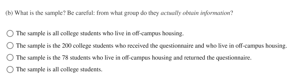 (b) What is the sample? Be careful: from what group do they actually obtain information?
The sample is all college students who live in off-campus housing.
The sample is the 200 college students who received the questionnaire and who live in off-campus housing.
The sample is the 78 students who live in off-campus housing and returned the questionnaire.
The sample is all college students.
