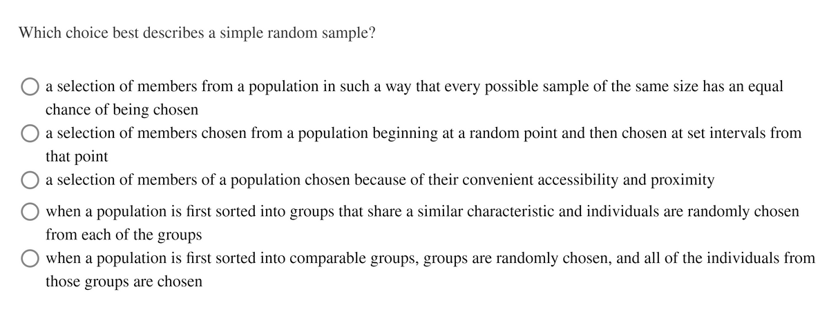 Which choice best describes a simple random sample?
O a selection of members from a population in such a way that every possible sample of the same size has an equal
chance of being chosen
a selection of members chosen from a population beginning at a random point and then chosen at set intervals from
that point
a selection of members of a population chosen because of their convenient accessibility and proximity
when a population is first sorted into groups that share a similar characteristic and individuals are randomly chosen
from each of the
groups
when a population is first sorted into comparable groups, groups are randomly chosen, and all of the individuals from
those groups are chosen
