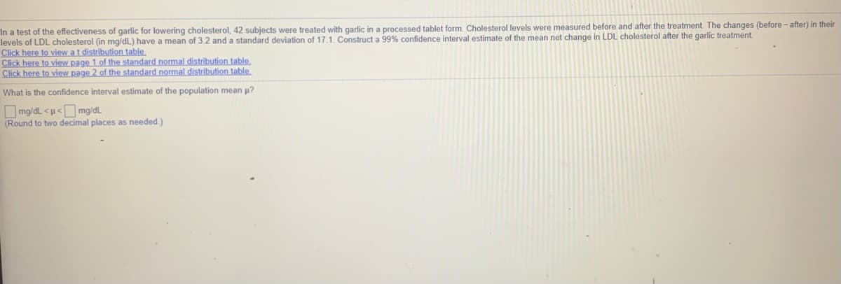 In a test of the effectiveness of garlic for lowering cholesterol, 42 subjects were treated with garlic in a processed tablet form. Cholesterol levels were measured before and after the treatment. The changes (before - after) in their
levels of LDL cholesterol (in mg/dL) have a mean of 3.2 and a standard deviation of 17,1. Construct a 99% confidence interval estimate of the mean net change in LDL cholesterol after the garlic treatment.
Click here to view at distribution table.
Click here to view page 1 of the standard normal distribution table,
Click here to view page 2 of the standard normal distribution table.
What is the confidence interval estimate of the population mean u?
O mg/dL <u< mg/dL
(Round to two decimal places as needed.)
