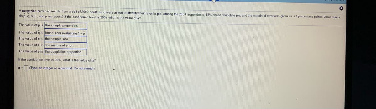 A magazine provided results from a poll of 2000 adults who were asked to identify their favorite pie. Among the 2000 respondents, 13% chose chocolate pie, and the margin of error was given as +4 percentage points. What values
do p, q. n, E, and p represent? If the confidence level is 90%, what is the value of a?
The value of p is the sample proportion.
The value of q is found from evaluating 1-p.
The value of n is the sample size.
The value of E is the margin of error
The value of p is the population proportion.
If the confidence level is 90%, what is the value of a?
a= Type an integer or a decimal. Do not round)
