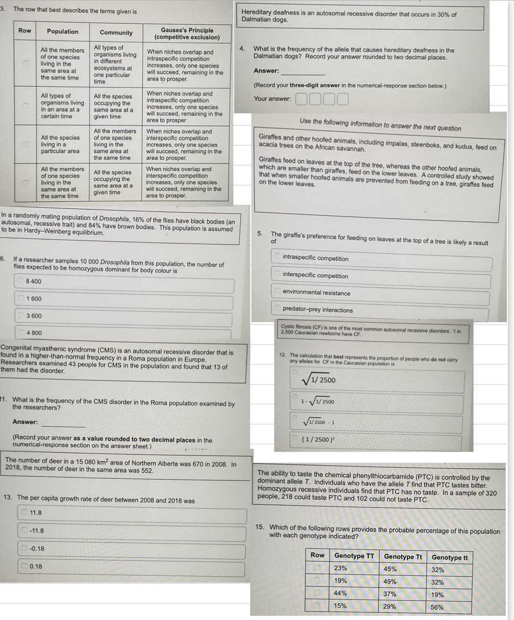 3.
The row that best describes the terms given is
Row
All the members
of one species
living in the
same area at
the same time
All types of
organisms living
in an area at a
certain time
All the species
living in a
particular area
All the members
of one species
living in the
same area at
the same time
8 400
1600
Population
3 600
Answer:
4 800
Community
All types of
organisms living
in different
ecosystems at
one particular.
time
All the species
occupying the
same area at a
given time.
In a randomly mating population of Drosophila, 16% of the flies have black bodies (an
autosomal, recessive trait) and 84% have brown bodies. This population is assumed
to be in Hardy-Weinberg equilibrium.
All the members
of one species
living in the
same area at
the same time
16.
If a researcher samples 10 000 Drosophila from this population, the number of
flies expected to be homozygous dominant for body colour is
All the species
occupying the
same area at a
given time
-11.8
Gauses's Principle
(competitive exclusion)
-0.18
When niches overlap and
intraspecific competition
increases, only one species.
will succeed, remaining in the
area to prosper.
0.18
When niches overlap and
intraspecific competition
increases, only one species
will succeed, remaining in the
area to prosper
When niches overlap and
interspecific competition
increases, only one species
will succeed, remaining in the
area to prosper.
Congenital myasthenic syndrome (CMS) is an autosomal recessive disorder that is
found in a higher-than-normal frequency in a Roma population in Europe.
Researchers examined 43 people for CMS in the population and found that 13 of
them had the disorder.
When niches overlap and
interspecific competition
increases, only one species
will succeed, remaining in the
area to prosper.
11. What is the frequency of the CMS disorder in the Roma population examined by
the researchers?
(Record your answer as a value rounded to two decimal places in the
numerical-response section on the answer sheet.)
The number of deer in a 15 080 km2 area of Northern Alberta was 670 in 2008. In
2018, the number of deer in the same area was 552.
13. The per capita growth rate of deer between 2008 and 2018 was
11.8
Hereditary deafness is an autosomal recessive disorder that occurs in 30% of
Dalmatian dogs.
4.
What is the frequency of the allele that causes hereditary deafness in the
Dalmatian dogs? Record your answer rounded to two decimal places.
Answer:
(Record your three-digit answer in the numerical-response section below.)
Your answer:
0000
Use the following information to answer the next question
Giraffes and other hoofed animals, including impalas, steenboks, and kudus, feed on
acacia trees on the African savannah.
Giraffes feed on leaves at the top of the tree, whereas the other hoofed animals,
which are smaller than giraffes, feed on the lower leaves. A controlled study showed
that when smaller hoofed animals are prevented from feeding on a tree, giraffes feed
on the lower leaves.
5.
The giraffe's preference for feeding on leaves at the top of a tree is likely a result
of
intraspecific competition
interspecific competition
environmental resistance
predator-prey interactions
Cystic fibrosis (CF) is one of the most common autosomal recessive disorders. 1 in
2,500 Caucasian newborns have CF.
12. The calculation that best represents the proportion of people who do not carry
any alleles for CF in the Caucasian population is
1/2500
1-√√1/2500
√1/2500-1
(1/2500)²
The ability to taste the chemical phenylthiocarbamide (PTC) is controlled by the
dominant allele T. Individuals who have the allele T find that PTC tastes bitter.
Homozygous recessive individuals find that PTC has no taste. In a sample of 320
people, 218 could taste PTC and 102 could not taste PTC.
15. Which of the following rows provides the probable percentage of this population
with each genotype indicated?
Row
10
Genotype TT
23%
19%
44%
15%
Genotype Tt Genotype tt
32%
32%
19%
56%
45%
49%
37%
29%
