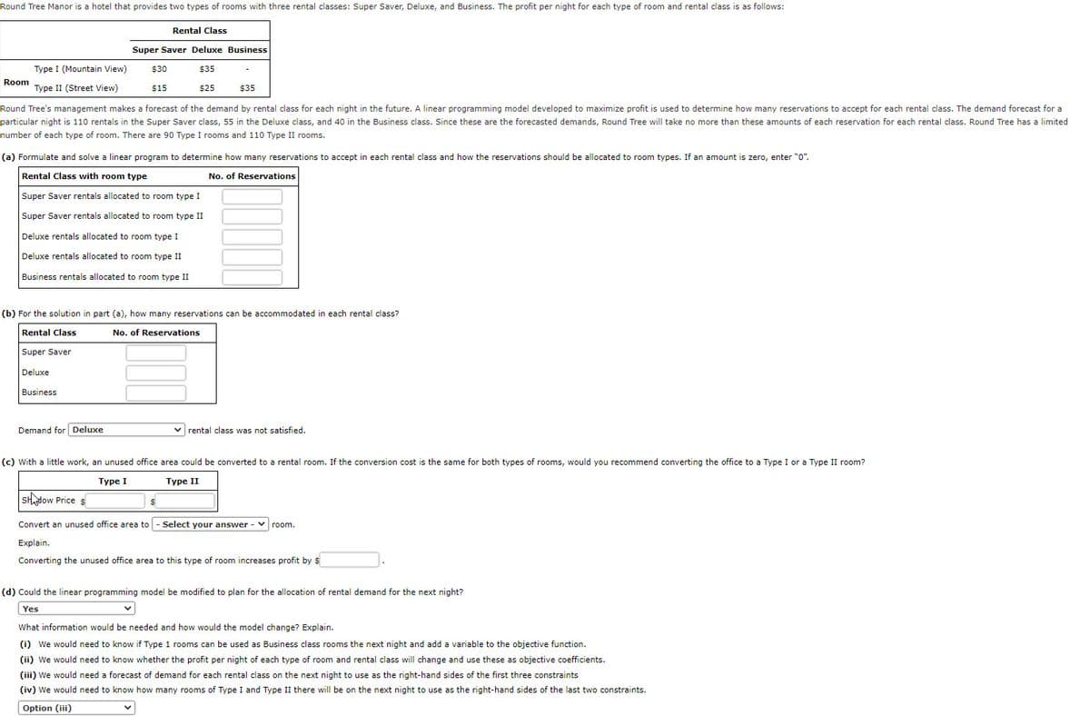 Round Tree Manor is a hotel that provides two types of rooms with three rental classes: Super Saver, Deluxe, and Business. The profit per night for each type of room and rental class is as follows:
Rental Class
Super Saver Deluxe Business
Type I (Mountain View)
$30
$35
Room
Type II (Street View)
$15
$25
$35
Round Tree's management makes a forecast of the demand by rental class for each night in the future. A linear programming model developed to maximize profit is used to determine how many reservations to accept for each rental class. The demand forecast for a
particular night is 110 rentals in the Super Saver class, 55 in the Deluxe class, and 40 in the Business class. Since these are the forecasted demands, Round Tree will take no more than these amounts of each reservation for each rental class. Round Tree has a limited
number of each type of room. There are 90 Type I rooms and 110 Type II rooms.
(a) Formulate and solve a linear program to determine how many reservations to accept in each rental class and how the reservations should be allocated to room types. If an amount is zero, enter "0".
Rental Class with room type
No. of Reservations
Super Saver rentals allocated to room type I
Super Saver rentals allocated to room type II
Deluxe rentals allocated to room type I
Deluxe rentals allocated to room type II
Business rentals allocated to room type II
(b) For the solution in part (a), how many reservations can be accommodated in each rental class?
Rental Class
No. of Reservations
Super Saver
Deluxe
Business
Demand for Deluxe
v rental class was not satisfied.
(c) With a little work, an unused office area could be converted to a rental room. If the conversion cost is the same for both types of rooms, would you recommend converting the office to a Type I or a Type II room?
Турe I
Туре II
SHdow Price s
Convert an unused office area to
Select your answer - V
room.
Explain.
Converting the unused office area to this type of room increases profit by $
(d) Could the linear programming model be modified to plan for the allocation of rental demand for the next night?
Yes
What information would be needed and how would the model change? Explain.
(i) We would need to know if Type 1 rooms can be used as Business class rooms the next night and add a variable to the objective function.
(ii) We would need to know whether the profit per night of each type of room and rental class will change and use these as objective coefficients.
(iii) We would need a forecast of demand for each rental class on the next night to use as the right-hand sides of the first three constraints
(iv) We would need to know how many rooms of Type I and Type II there will be on the next night to use as the right-hand sides of the last two constraints.
Option (iii)
