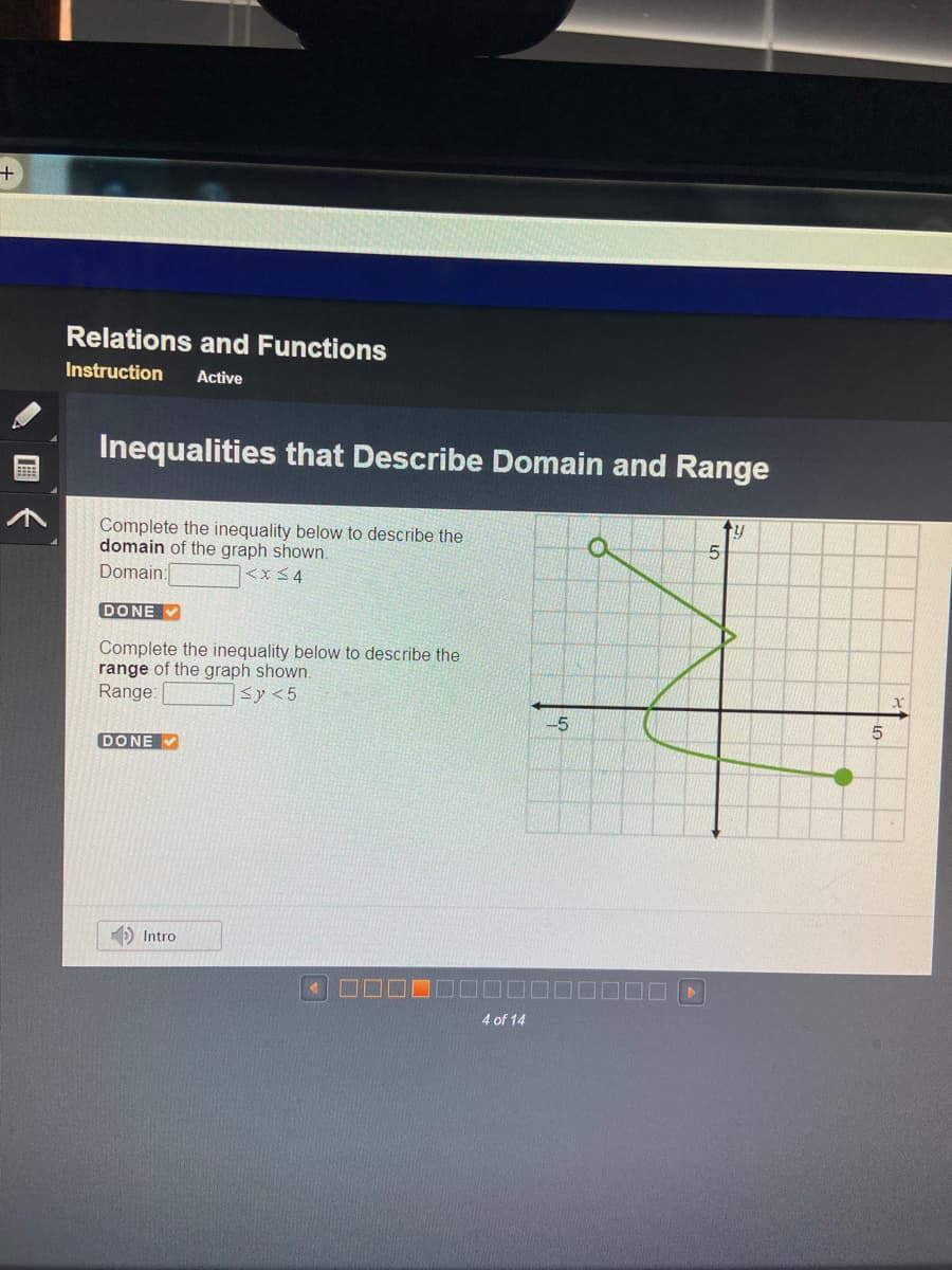 Relations and Functions
Instruction
Active
Inequalities that Describe Domain and Range
ty
Complete the inequality below to describe the
domain of the graph shown.
Domain:
<x 34
DONE
Complete the inequality below to describe the
range of the graph shown.
Range:
<y <5
-5
DONE V
D Intro
4 of 14
