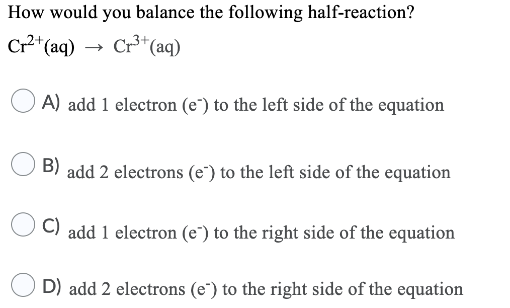 How would you balance the following half-reaction?
Cr*(aq)
→ Cr*(aq)
A) add 1 electron (e¯) to the left side of the equation
B) add 2 electrons (e`) to the left side of the equation
C) add 1 electron (e") to the right side of the equation
D) add 2 electrons (e") to the right side of the equation
