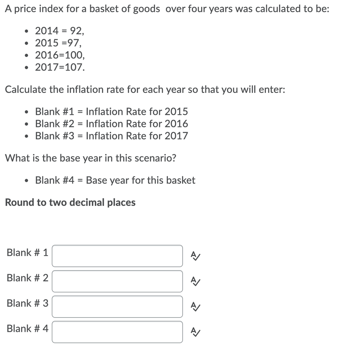 A price index for a basket of goods over four years was calculated to be:
2014 = 92,
• 2015 =97,
• 2016=100,
• 2017=107.
Calculate the inflation rate for each year so that you will enter:
Blank #1 = Inflation Rate for 2015
Blank #2 = Inflation Rate for 2016
• Blank #3 = Inflation Rate for 2017
What is the base year in this scenario?
• Blank #4 = Base year for this basket
%3D
Round to two decimal places
Blank # 1
Blank # 2
Blank # 3
Blank # 4
