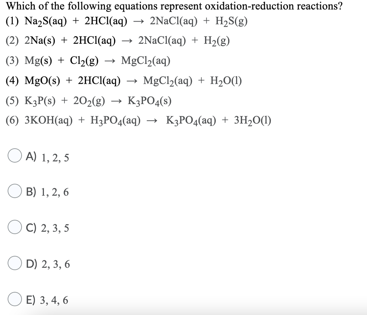 Which of the following equations represent oxidation-reduction reactions?
(1) Na2S(aq) + 2HCI(aq) →
2NaCl(aq) + H2S(g)
(2) 2Na(s) + 2HC(аq)
→ 2NAC1(aq) + H2(g)
(3) Mg(s) + Cl2(g) → MgCl2(aq)
(4) MgO(s) + 2HCI(aq) →
→ MgCl2(aq) + H2O(1)
(5) KзР(s) + 202(g) — К3РО4(s)
(6) ЗКОН(аq) + H;РOд(аq) — K;РОд(аq) + ЗH-0()
A) 1, 2, 5
В) 1, 2, 6
С) 2, 3, 5
D) 2, 3, 6
E) 3, 4, 6
