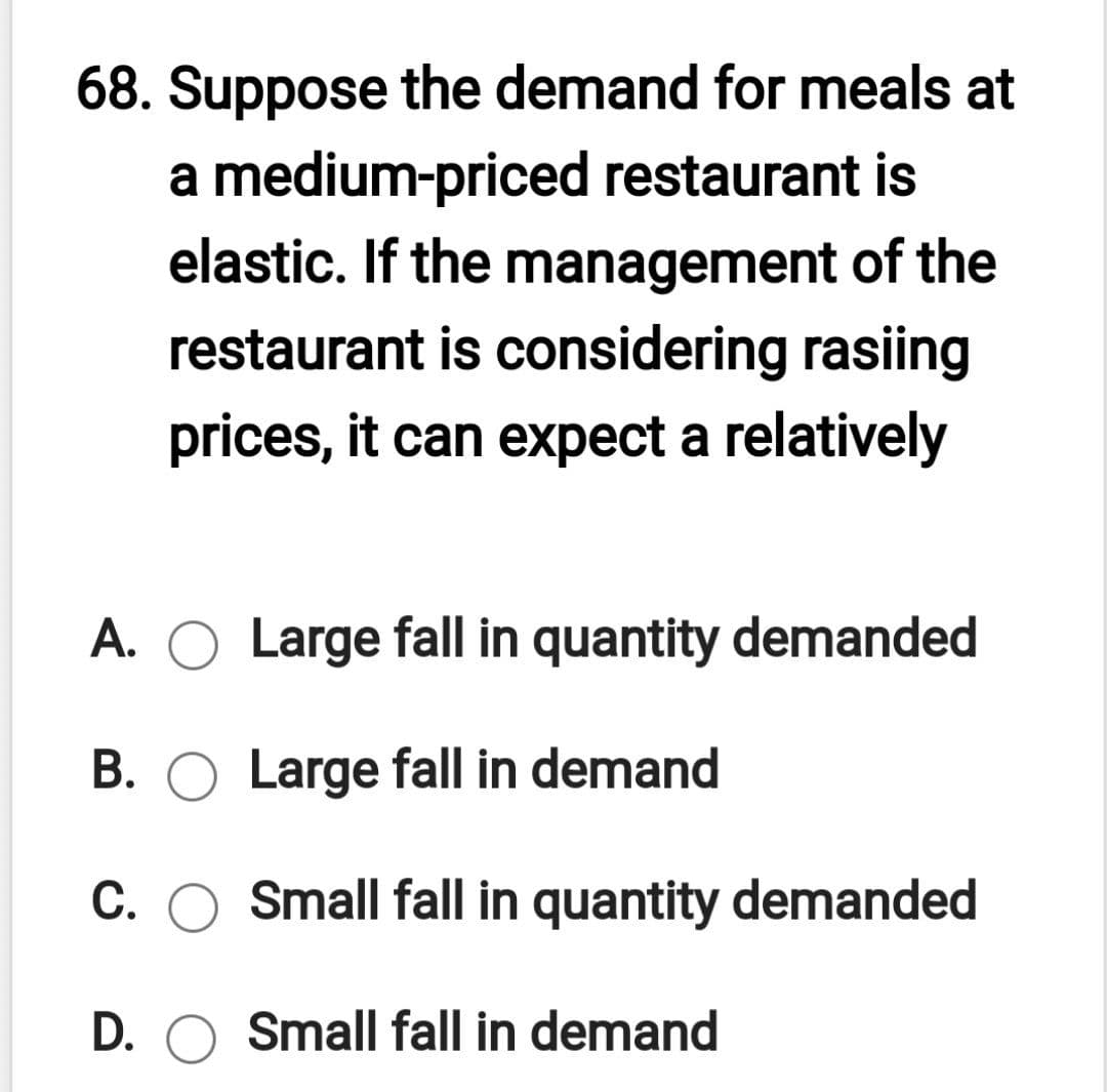 68. Suppose the demand for meals at
a medium-priced restaurant is
elastic. If the management of the
restaurant is considering rasiing
prices, it can expect a relatively
A. O Large fall in quantity demanded
B. O Large fall in demand
C. O Small fall in quantity demanded
D. O Small fall in demand
