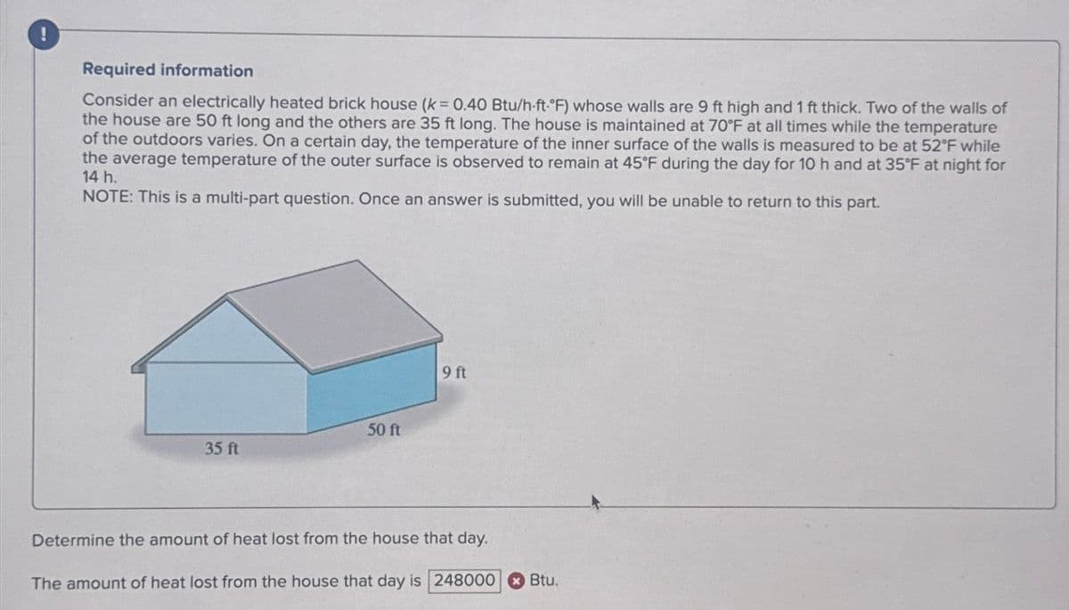 Required information
Consider an electrically heated brick house (k = 0.40 Btu/h-ft-°F) whose walls are 9 ft high and 1 ft thick. Two of the walls of
the house are 50 ft long and the others are 35 ft long. The house is maintained at 70°F at all times while the temperature
of the outdoors varies. On a certain day, the temperature of the inner surface of the walls is measured to be at 52°F while
the average temperature of the outer surface is observed to remain at 45°F during the day for 10 h and at 35°F at night for
14 h.
NOTE: This is a multi-part question. Once an answer is submitted, you will be unable to return to this part.
50 ft
35 ft
9 ft
Determine the amount of heat lost from the house that day.
The amount of heat lost from the house that day is 248000 Btu.