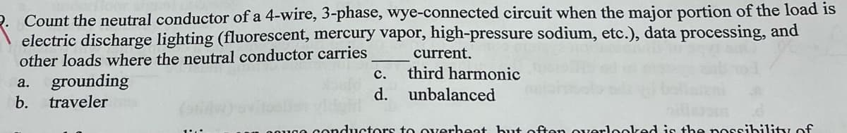 Count the neutral conductor of a 4-wire, 3-phase, wye-connected circuit when the major portion of the load is
electric discharge lighting (fluorescent, mercury vapor, high-pressure sodium, etc.), data processing, and
other loads where the neutral conductor carries
a. grounding
b.
traveler
C.
d.
current.
third harmonic
unbalanced
conductors to overheat but often overlooked is the possibility of