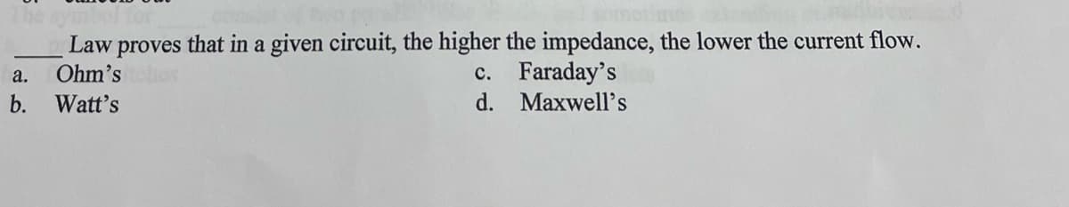 Law proves that in a given circuit, the higher the impedance, the lower the current flow.
Ohm's
a.
b. Watt's
c. Faraday's
d.
Maxwell's