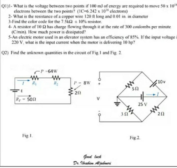 Q1)1-What is the voltage between two points if 100 mJ of energy are required to mave 50 x 10"
electrons between the two points? (IC-6.242 x 10 electrons)
2- What is the resistance of a copper wire 120 ft long and 0.01 in. in diameter
3-Find the color code for the 7.5kN 10% resistor.
4- A resistor of 10 2 has charge flowing through it at the rate of 300 coulombs per minute
(C/min). How much power is dissipated?
5-An electric motor used in an elevator system has an efficiency of 85%, If the input voltage
220 V, what is the input current when the motor is delivering 10 hp?
Q2) Find the unknown quantities in the circuit of Fig I and Fig. 2.
P -64W
R
R2
8W
10v
50
20
Ry 50n
V
25 V
Fig I.
Fig.2.
Good luck
Dr. Ibrahim Aljubowri
