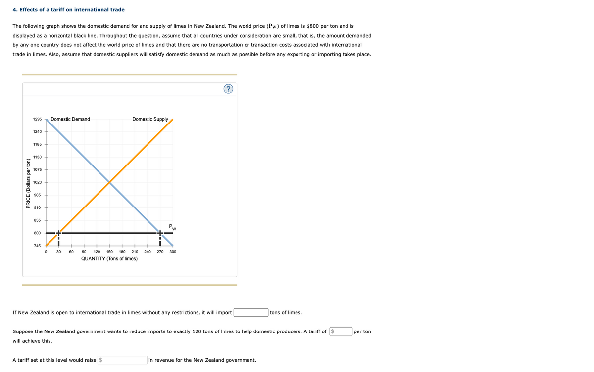 4. Effects of a tariff on international trade
The following graph shows the domestic demand for and supply of limes in New Zealand. The world price (Pw) of limes is $800 per ton and is
displayed as a horizontal black line. Throughout the question, assume that all countries under consideration are small, that is, the amount demanded
by any one country does not affect the world price of limes and that there are no transportation or transaction costs associated with international
trade in limes. Also, assume that domestic suppliers will satisfy domestic demand as much as possible before any exporting or importing takes place.
PRICE (Dollars per ton)
1295
1240
1185
1130
1075
1020
965
910
855
800
745
0
Domestic Demand
+
■
"
30 60
Domestic Supply
Pw
90 120 150 180 210 240 270 300
QUANTITY (Tons of limes)
A tariff set at this level would raise $
?
If New Zealand is open to international trade in limes without any restrictions, it will import
Suppose the New Zealand government wants to reduce imports to exactly 120 tons of limes to help domestic producers. A tariff of $
will achieve this.
tons of limes.
in revenue for the New Zealand government.
per ton