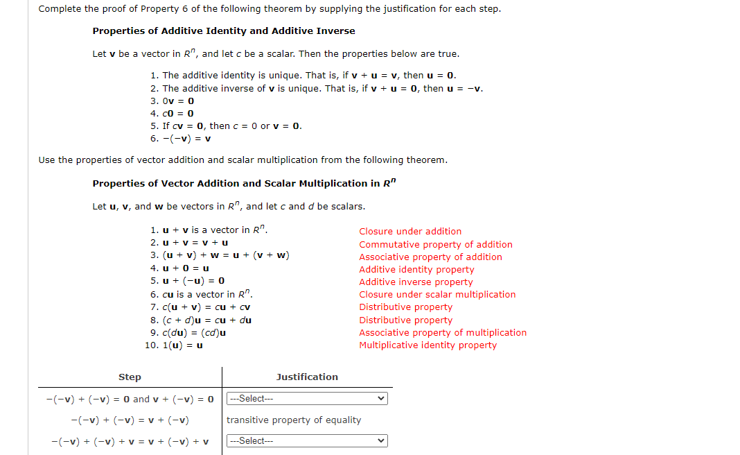 Complete the proof of Property 6 of the following theorem by supplying the justification for each step.
Properties of Additive Identity and Additive Inverse
Let v be a vector in R", and let c be a scalar. Then the properties below are true.
1. The additive identity is unique. That is, if v + u = v, then u = 0.
2. The additive inverse of v is unique. That is, if v + u = 0, then u = -v.
3. Ov = 0
4. c0 = 0
5. If cv = 0, then c = 0 or v = 0.
6. -(-v) = v
Use the properties of vector addition and scalar multiplication from the following theorem.
Properties of Vector Addition and Scalar Multiplication in R"
Let u, v, and w be vectors in R", and let c and d be scalars.
1. u + v is a vector in R".
Closure under addition
2. u + v = v + u
Commutative property of addition
Associative property of addition
Additive identity property
Additive inverse property
3. (u + v) + w = u + (v + w)
4. u + 0 = u
5. u + (-u) = 0
6. cu is a vector in R"
7. c(u + v) = cu + cv
8. (c + d)u = cu + du
9. c(du) = (cd)u
10. 1(u) = u
Closure under scalar multiplication
Distributive property
Distributive property
Associative property of multiplication
Multiplicative identity property
Step
Justification
-(-v) + (-v) = 0 and v + (-v) = 0
---Select--
-(-v) + (-v) = v + (-v)
transitive property of equality
-(-v) + (-v) + v = v + (-v) + v
-Select---
