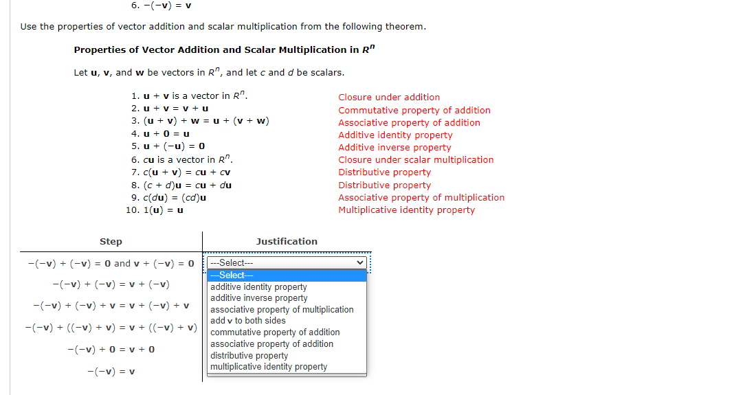 6. -(-v) = v
Use the properties of vector addition and scalar multiplication from the following theorem.
Properties of Vector Addition and Scalar Multiplication in R"
Let u, v, and w be vectors in R", and let c and d be scalars.
1. u + v is a vector in R".
Closure under addition
2. u + v = v + u
Commutative property of addition
Associative property of addition
Additive identity property
Additive inverse property
3. (u + v) + w = u + (v + w)
4. u + 0 = u
5. u + (-u) = 0
6. cu is a vector in R".
7. c(u + v) = cu + cv
Closure under scalar multiplication
Distributive property
Distributive property
8. (c + d)u = cu + du
9. c(du) = (cd)u
10. 1(u) = u
Associative property of multiplication
Multiplicative identity property
Step
Justification
-(-v) + (-v) = 0 and v + (-v) = 0
-Select--
-Select--
additive identity property
additive inverse property
associative property of multiplication
add v to both sides
-(-v) + (-v) = v + (-v)
-(-v) + (-v) + v = v + (-v) + v
-(-v) + ((-v) + v) = v + ((-v) + v)
commutative property of addition
associative property of addition
distributive property
multiplicative identity property
-(-v) + 0 = v + 0
-(-v) = v
