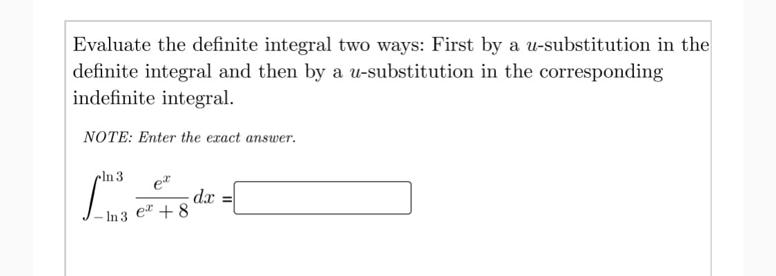 Evaluate the definite integral two ways: First by a u-substitution in the
definite integral and then by a u-substitution in the corresponding
indefinite integral.
NOTE: Enter the exact answer.
cln 3
d.x
et + 8
%D
– In 3
