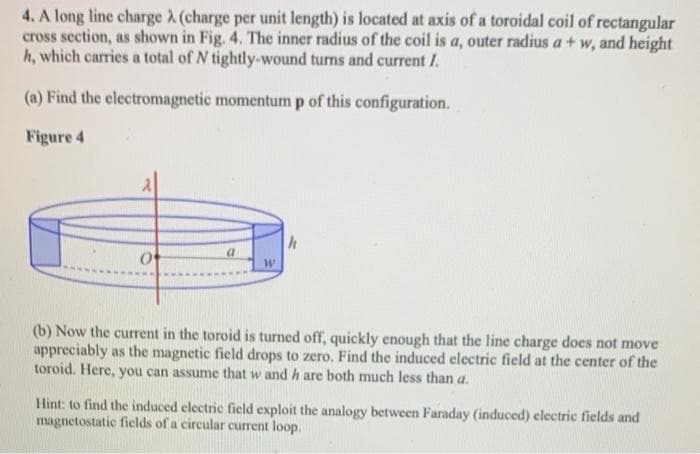 4. A long line charge A (charge per unit length) is located at axis of a toroidal coil of rectangular
cross section, as shown in Fig. 4. The inner radius of the coil is a, outer radius a + w, and height
h, which carries a total of N tightly-wound turns and current I.
(a) Find the electromagnetic momentum p of this configuration.
Figure 4
(b) Now the current in the toroid is turned off, quickly enough that the line charge does not move
appreciably as the magnetic field drops to zero. Find the induced electric field at the center of the
toroid. Here, you can assume that w and h are both much less than a.
Hint: to find the induced electric field exploit the analogy between Faraday (induced) electric fields and
magnetostatic fields of a circular current loop.
