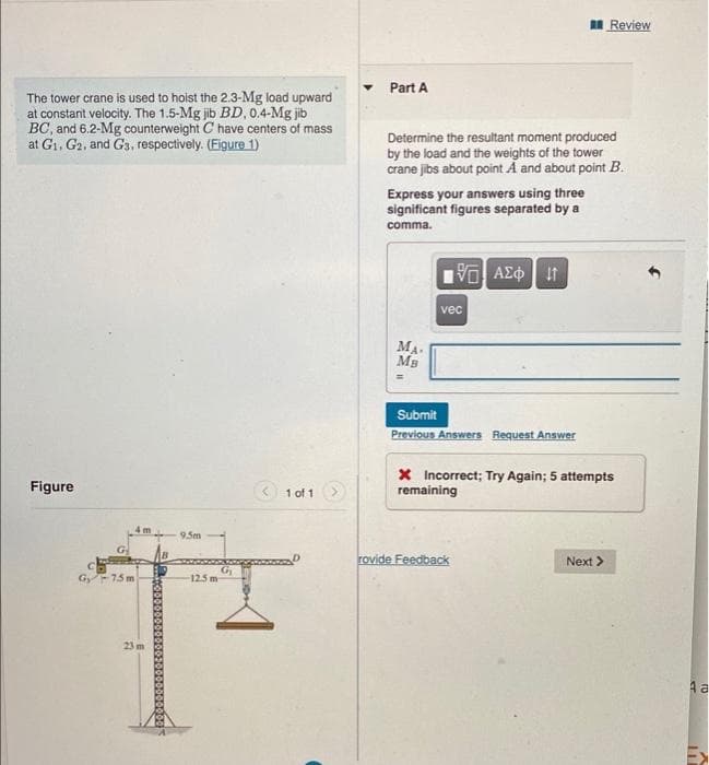 I Review
Part A
The tower crane is used to hoist the 2.3-Mg load upward
at constant velocity. The 1.5-Mg jib BD, 0.4-Mg jib
BC, and 6.2-Mg counterweight C have centers of mass
at G1, G2, and G3, respectively. (Figure 1)
Determine the resultant moment produced
by the load and the weights of the tower
crane jibs about point Á and about point B.
Express your answers using three
significant figures separated by a
comma.
vec
MA
MB
Submit
Previous Answers Request Answer
x Incorrect; Try Again; 5 attempts
remaining
Figure
< 1 of 1
4 m
95m
rovide Feedback
Next >
Gy-15 m
Gi
125 m
23 m
