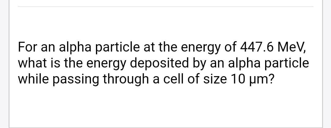 For an alpha particle at the energy of 447.6 MeV,
what is the energy deposited by an alpha particle
while passing through a cell of size 10 µm?
