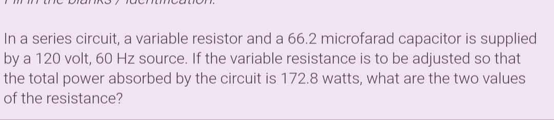 In a series circuit, a variable resistor and a 66.2 microfarad capacitor is supplied
by a 120 volt, 60 Hz source. If the variable resistance is to be adjusted so that
the total power absorbed by the circuit is 172.8 watts, what are the two values
of the resistance?
