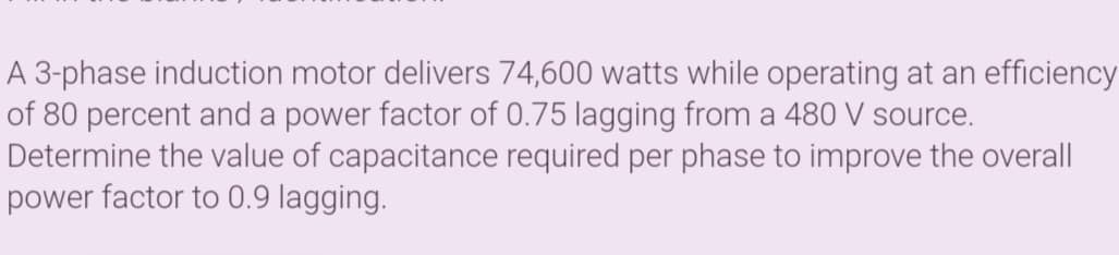 A 3-phase induction motor delivers 74,600 watts while operating at an efficiency
of 80 percent and a power factor of 0.75 lagging from a 480 V source.
Determine the value of capacitance required per phase to improve the overall
power factor to 0.9 lagging.
