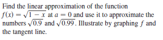 Find the linear approximation of the function
f(x) = VI - x at a = 0 and use it to approximate the
numbers 0.9 and v0.99. Illustrate by graphing f and
the tangent line.
