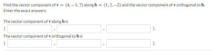 Find the vector component of v = (4, -1, 7) along b = (1, 2, -2) and the vector component of v orthogonal to b.
Enter the exact answers.
The vector component of v along bis
(
The vector component of v orthogonal to b is
(
).
).